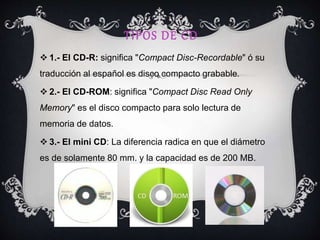 TIPOS DE CD
 1.- El CD-R: significa "Compact Disc-Recordable" ó su
traducción al español es disco compacto grabable.
 2.- El CD-ROM: significa "Compact Disc Read Only
Memory" es el disco compacto para solo lectura de
memoria de datos.
 3.- El mini CD: La diferencia radica en que el diámetro
es de solamente 80 mm. y la capacidad es de 200 MB.
 