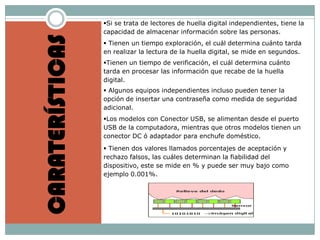 Si se trata de lectores de huella digital independientes, tiene la
                 capacidad de almacenar información sobre las personas.



CARATERÍSTICAS
                  Tienen un tiempo exploración, el cuál determina cuánto tarda
                 en realizar la lectura de la huella digital, se mide en segundos.
                 Tienen un tiempo de verificación, el cuál determina cuánto
                 tarda en procesar las información que recabe de la huella
                 digital.
                  Algunos equipos independientes incluso pueden tener la
                 opción de insertar una contraseña como medida de seguridad
                 adicional.
                 Los modelos con Conector USB, se alimentan desde el puerto
                 USB de la computadora, mientras que otros modelos tienen un
                 conector DC ó adaptador para enchufe doméstico.
                  Tienen dos valores llamados porcentajes de aceptación y
                 rechazo falsos, las cuáles determinan la fiabilidad del
                 dispositivo, este se mide en % y puede ser muy bajo como
                 ejemplo 0.001%.
 