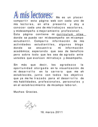 Me es u n p l a c e r
c om p a r t i r es t a pá gi n a we b c o n c a d a u n o de
mis l e c t o r e s , en e l l a p r e s e n t o                  y do y a
c o n o c e r c a d a u n o de mis t r a b a j o s es c o l a r e s ,
y mi de s em p e ñ o o me j o r a m i e n t o p r o f e s i o n a l .
Es t a p á gi n a c o n t i e n e mi c u r r i c u l u m vi t a e
d o n d e se pue d e ve r mi de s e m p e ñ o en mi c a m p o
es t u d i a n t i l . Comp a r t o          in f o r m a c i ó n de mis
ac ti vid a d e s      es t u d i a n t i l e s , a l g u n o s        blog s
don d e           se    en c u e n t r a            mi      in f o r m a c i ó n
a c a d é mi c a ; es p e r a n d o q u e se a de be n e f i c i o
pe r o s o b r e t o d o q u e l e s se a de a g r a d o a n t e
us t e d e s q u e ev a l ú a n mi t r a b a j o y de s e m p e ñ o .

Sin má s            que      de ci r ,     les       ag r a d e z c o    la
op o r t u n i d a d o t o r g a d a en l a vi s u a l i z a c i ó n de
mi de s a r r o l l o        en l a c a r r e r a          q u e me eh
es t a b l e c i d o , j u n t o c o n t o d o s l o s o b j e t i v o
qu e y a me he t r a z a d o p a r a e l de s a r r o l l o de
mis h a bi l i d a d e s , p r o f e s i o n a l e s , pe r s o n a l e s y
en e l es t a b l e c i mie n t o de mi c a m p o l a b o r a l .

Muc h a s Gr a c i a s .




                              1 6. ma r z o . 2 0 1 1
 
