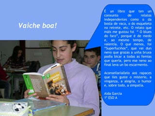 É un libro que ten un conxunto de relatos independentes como o da bosta de vaca, o do esqueleto no retrete, etc. O relato que máis me gustou foi  “ O blues do faro”, porque é de medo e, ao mesmo tempo, de valentía. O que menos, foi “Superfuciños”, que vai dun neno que grazas a unha bruxa podía bicar a todas as femias que quería, pero ese neno ao final leva un bo escarmento.  Aconsellaríallelo aos rapaces que lles guste o misterio, a vinganza, a alegría, o humor e, sobre todo, a simpatía.  Aida García 1º ESO A Vaiche boa! 