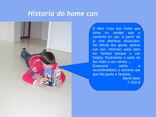 Historia do home can O libro trata dun home que toma un xarope que o converte en can. A partir de aí vive distintas situacións: Vai detrás dun garda, pelexa cun can, intentan usalo para ser famoso porque o can falaba; finalmente a noite de San Xoán o can volveu... Gustoume moito e recoméndollelo a lectores aos que lles guste a fantasía.  David Mato 1º ESO B 