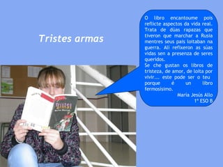 Tristes armas O libro encantoume pois reflicte aspectos da vida real. Trata de dúas rapazas que tiveron que marchar a Rusia mentres seus pais loitaban na guerra. Alí refixeron as súas vidas sen a presenza de seres queridos.  Se che gustan os libros de tristeza, de amor, de loita por vivir... este pode ser o teu  porque é un libro fermosísimo. María Jesús Allo 1º ESO B 