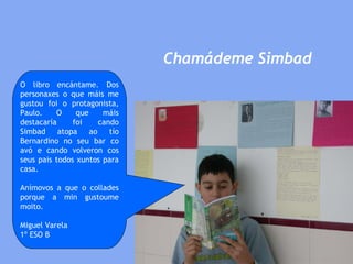 Chamádeme Simbad O libro encántame. Dos personaxes o que máis me gustou foi o protagonista, Paulo. O que máis destacaría foi cando Simbad atopa ao tío Bernardino no seu bar co avó e cando volveron cos seus pais todos xuntos para casa.  Anímovos a que o collades porque a min gustoume moito. Miguel Varela 1º ESO B 