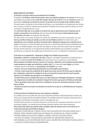 MINISTERIO DE LECTORES
a) El lector es oyente antes que proclamador de la Palabra
El heraldo de la Palabra, antes de anunciarla, tiene que haberla acogido en su corazón de forma que
esa Palabra que proclama pueda salir del corazón más que de la boca. Para ello necesita adoptar una
permanente actitud de conversión ya que de un corazón sucio no puede brotar palabra limpia.
De esta manera, introducido en los ministerios del Reino, se ve estimulado en la búsqueda de las virtudes
que no posee y de todo lo necesario para presentar la Palabra de forma que cautive al oyente y lo anime
a tomarla en consideración en su vida.
Para ello hace falta que no se quede en la letra sino que se deje iluminar por el Espíritu que la
inspiró y acompañó en su escritura, para que iluminado también por el mismo Espíritu pueda
proclamarla con calor que engendre hijos para Dios.
Por ello el lector no se puede contentar con cultivar las cualidades de un buen comunicador, sino que
tiene que dedicar tiempo al estudio y oración de esa Palabra es decir vivir lectio divina, para
identificarse con el sentido que Dios ha querido darle, dejándose empapar por el espíritu que la
animó. Si el Lector no recrea la Palabra que pronuncia, no la está haciendo actual en la Asamblea que la
recibe, y la Palabra litúrgica, es la que Dios nos dirige en el aquí y ahora de nuestra vida de creyentes.
De esta manera cada día, se irá superando la dicotomía entre Palabra que se proclama, la propia
santificación y la salvación de aquéllos que la escuchan con amor. Lo intelectual, lo espiritual y lo pastoral.
b) El lector es evangelizador, catequista y testigo de la Palabra que proclama
Evangelizar, celebrar y compromiso de vida configuran una trilogía inseparable en el quehacer de la
Iglesia y el instituido Lector de la Palabra tiene que tenerlo muy en cuenta en su vida espiritual.
Para proclamar la Palabra hay que creerla en el corazón, celebrarla con los signos sacramentales y
comprometerse en dejar que transforme nuestra vida. En consecuencia los rasgos que deben
configurar al que por ministerio es proclamador de la Palabra son estos:
- Asume, vive y se compromete gozosamente con el Evangelio que proclama
- Conoce y hace suyos los problemas de la gente con la que convive de forma que es capaz de
leer, interpretar y discernir la realidad en la que se encuentra inmerso de forma que la pueda
iluminar con la Palabra que proclama en la celebración
- El lector tiene que ser hombre libre que no se deja atrapar por ideologías teológicas o sociales
que tergiversan el sentido de la salvación integral del hombre que quiere la Palabra proclamada.
- Tiene capacidad crítica para sabe mirar la realidad en la que vive haciendo presente en ella el
Reino de Dios
- Hunde sus raíces en el trato de intimidad con Cristo con el que se va identificando por la gracia
del Espíritu.
c) Para proclamar la Palabra hay que reunir algunas cualidades
Es evidente que hay que saber leer, leer la línea siguiente mientras se está proclamando la anterior de
forma que se puedan prever las palabras difíciles o los posibles errores de impresión; para poder dar la
entonación conveniente en las pausas, puntos, interrogaciones, etc.
También habrá que tener en cuenta el timbre de la voz del que lee y la acústica del local en el que se
proclama la palabra. Los medios técnicos actuales permiten mejorar mucho estos elementos.
Pero sobre todo habrá que atender estos consejos antes de situarse ante un micrófono en el
ambón para proclamar la Palabra Litúrgica:
- VIGILAR LA POSICIÓN DEL CUERPO. NO SE TRATA DE ADOPTAR POSTURAS HIERÁTICAS Y
RÍGIDAS, PERO TAMPOCO LEER CON LAS MANOS EN LOS BOLSILLOS, CON EL CUERPO
ECHADO SOBRE UN SOLO PIE O SOBRE EL AMBÓN, CON ACTITUD DISPLICENTE.
- HAY QUE SITUARSE A UNA DISTANCIA ADECUADA DEL MICRÓFONO PARA NO SE
DISTORSIONE LA VOZ. NO EMPEZAR HASTA QUE EL MICRÓFONO ESTÉ BIEN SITUADO (UNOS 15
– 20 CM DE LA BOCA SEGÚN SU SENSIBILIDAD).
 