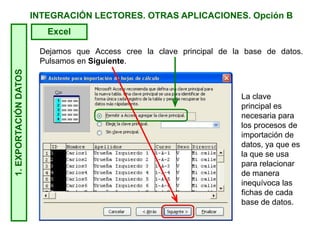 INTEGRACIÓN LECTORES. OTRAS APLICACIONES. Opción B1.EXPORTACIÓNDATOS
Excel
Dejamos que Access cree la clave principal de la base de datos.
Pulsamos en Siguiente.
La clave
principal es
necesaria para
los procesos de
importación de
datos, ya que es
la que se usa
para relacionar
de manera
inequívoca las
fichas de cada
base de datos.
 
