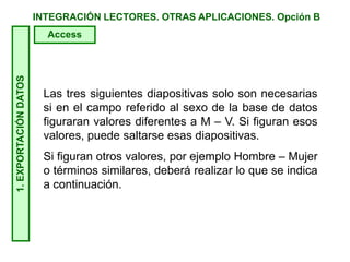 INTEGRACIÓN LECTORES. OTRAS APLICACIONES. Opción B
Las tres siguientes diapositivas solo son necesarias
si en el campo referido al sexo de la base de datos
figuraran valores diferentes a M – V. Si figuran esos
valores, puede saltarse esas diapositivas.
Si figuran otros valores, por ejemplo Hombre – Mujer
o términos similares, deberá realizar lo que se indica
a continuación.
1.EXPORTACIÓNDATOS
Access
 