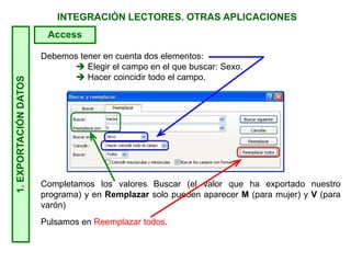 INTEGRACIÓN LECTORES. OTRAS APLICACIONES
Debemos tener en cuenta dos elementos:
 Elegir el campo en el que buscar: Sexo.
 Hacer coincidir todo el campo.
Completamos los valores Buscar (el valor que ha exportado nuestro
programa) y en Remplazar solo pueden aparecer M (para mujer) y V (para
varón)
Pulsamos en Reemplazar todos.
1.EXPORTACIÓNDATOS
Access
 