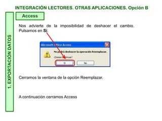 INTEGRACIÓN LECTORES. OTRAS APLICACIONES. Opción B1.EXPORTACIÓNDATOS
Access
Nos advierte de la imposibilidad de deshacer el cambio.
Pulsamos en Sí.
Cerramos la ventana de la opción Reemplazar.
A continuación cerramos Access
 