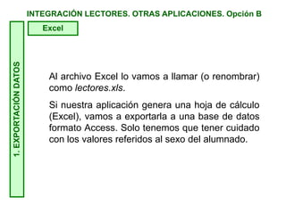 INTEGRACIÓN LECTORES. OTRAS APLICACIONES. Opción B1.EXPORTACIÓNDATOS
Excel
Al archivo Excel lo vamos a llamar (o renombrar)
como lectores.xls.
Si nuestra aplicación genera una hoja de cálculo
(Excel), vamos a exportarla a una base de datos
formato Access. Solo tenemos que tener cuidado
con los valores referidos al sexo del alumnado.
 