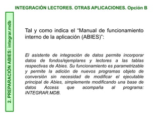 INTEGRACIÓN LECTORES. OTRAS APLICACIONES. Opción B2.PREPARACIÓNABIES:integrar.mdb
Tal y como indica el “Manual de funcionamiento
interno de la aplicación (ABIES)”:
El asistente de integración de datos permite incorporar
datos de fondos/ejemplares y lectores a las tablas
respectivas de Abies. Su funcionamiento es parametrizable
y permite la adición de nuevos programas objeto de
conversión sin necesidad de modificar el ejecutable
principal de Abies, simplemente modificando una base de
datos Access que acompaña al programa:
INTEGRAR.MDB.
 