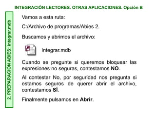 INTEGRACIÓN LECTORES. OTRAS APLICACIONES. Opción B2.PREPARACIÓNABIES:integrar.mdb
Vamos a esta ruta:
C:/Archivo de programas/Abies 2.
Buscamos y abrimos el archivo:
Integrar.mdb
Cuando se pregunte si queremos bloquear las
expresiones no seguras, contestamos NO.
Al contestar No, por seguridad nos pregunta si
estamos seguros de querer abrir el archivo,
contestamos SÍ.
Finalmente pulsamos en Abrir.
 