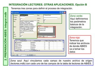 INTEGRACIÓN LECTORES. OTRAS APLICACIONES. Opción B2.PREPARACIÓNABIES:integrar.mdb
Tenemos tres zonas para definir el proceso de integración.
Zona roja:
Tenemos que
indicar los archivos
de donde ABIES
va a tomar los
datos
Zona verde:
Aquí definiremos
los parámetros
básicos de la
integración.
Zona azul: Aquí vinculamos cada campo de nuestro archivo de origen
(lectores.mdb) con cada uno de los campos de la tabla de lectores de ABIES.
 