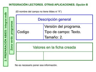 INTEGRACIÓN LECTORES. OTRAS APLICACIONES. Opción B2.PREPARACIÓNABIES:integrar.mdb
Zonaverde:programas
Descripción general
Codigo
Versión del programa.
Tipo de campo: Texto.
Tamaño: 2.
Valores en la ficha creada
No es necesario poner esa información.
(El nombre del campo no tiene tildes ni “ñ”)
 