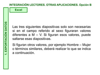 INTEGRACIÓN LECTORES. OTRAS APLICACIONES. Opción B
Las tres siguientes diapositivas solo son necesarias
si en el campo referido al sexo figuraran valores
diferentes a M – V. Si figuran esos valores, puede
saltarse esas diapositivas.
Si figuran otros valores, por ejemplo Hombre – Mujer
o términos similares, deberá realizar lo que se indica
a continuación.
1.EXPORTACIÓNDATOS
Excel
 