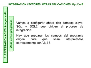 INTEGRACIÓN LECTORES. OTRAS APLICACIONES. Opción B2.PREPARACIÓNABIES:integrar.mdb
Zonaverde:programas
Vamos a configurar ahora dos campos clave:
SQL y SQL2 que dirigen el proceso de
integración.
Hay que preparar los campos del programa
origen para que sean interpretados
correctamente por ABIES.
 
