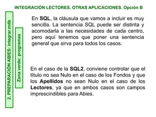 INTEGRACIÓN LECTORES. OTRAS APLICACIONES. Opción B2.PREPARACIÓNABIES:integrar.mdb
Zonaverde:programas En SQL, la cláusula que vamos a incluir es muy
sencilla. La sentencia SQL puede ser distinta y
acomodarla a las necesidades de cada centro,
pero aquí tenemos que poner una sentencia
general que sirva para todos los casos.
En el caso de la SQL2, conviene controlar que el
título no sea Nulo en el caso de los Fondos y que
los Apellidos no sean Nulo en el caso de los
Lectores, ya que en ambos casos son campos
imprescindibles para Abies.
 