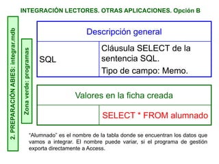 INTEGRACIÓN LECTORES. OTRAS APLICACIONES. Opción B2.PREPARACIÓNABIES:integrar.mdb
Zonaverde:programas
Descripción general
SQL
Cláusula SELECT de la
sentencia SQL.
Tipo de campo: Memo.
Valores en la ficha creada
SELECT * FROM alumnado
“Alumnado” es el nombre de la tabla donde se encuentran los datos que
vamos a integrar. El nombre puede variar, si el programa de gestión
exporta directamente a Access.
 