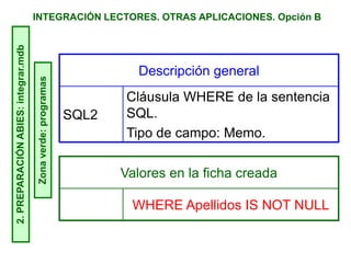 INTEGRACIÓN LECTORES. OTRAS APLICACIONES. Opción B2.PREPARACIÓNABIES:integrar.mdb
Zonaverde:programas
Descripción general
SQL2
Cláusula WHERE de la sentencia
SQL.
Tipo de campo: Memo.
Valores en la ficha creada
WHERE Apellidos IS NOT NULL
 