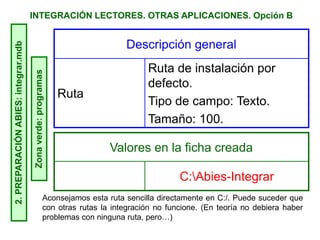 INTEGRACIÓN LECTORES. OTRAS APLICACIONES. Opción B2.PREPARACIÓNABIES:integrar.mdb
Zonaverde:programas
Descripción general
Ruta
Ruta de instalación por
defecto.
Tipo de campo: Texto.
Tamaño: 100.
Valores en la ficha creada
C:Abies-Integrar
Aconsejamos esta ruta sencilla directamente en C:/. Puede suceder que
con otras rutas la integración no funcione. (En teoría no debiera haber
problemas con ninguna ruta, pero…)
 