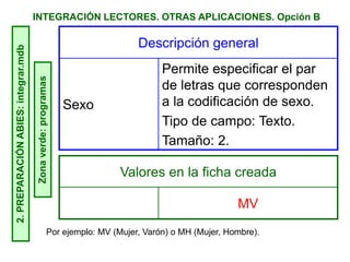 INTEGRACIÓN LECTORES. OTRAS APLICACIONES. Opción B2.PREPARACIÓNABIES:integrar.mdb
Zonaverde:programas Descripción general
Sexo
Permite especificar el par
de letras que corresponden
a la codificación de sexo.
Tipo de campo: Texto.
Tamaño: 2.
Valores en la ficha creada
MV
Por ejemplo: MV (Mujer, Varón) o MH (Mujer, Hombre).
 