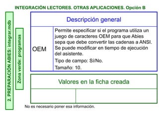 INTEGRACIÓN LECTORES. OTRAS APLICACIONES. Opción B2.PREPARACIÓNABIES:integrar.mdb
Zonaverde:programas Descripción general
OEM
Permite especificar si el programa utiliza un
juego de caracteres OEM para que Abies
sepa que debe convertir las cadenas a ANSI.
Se puede modificar en tiempo de ejecución
del asistente.
Tipo de campo: Sí/No.
Tamaño: 10.
Valores en la ficha creada
No es necesario poner esa información.
 