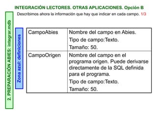 INTEGRACIÓN LECTORES. OTRAS APLICACIONES. Opción B2.PREPARACIÓNABIES:integrar.mdb
Zonaazul:definiciones
Describimos ahora la información que hay que indicar en cada campo. 1/3
CampoAbies Nombre del campo en Abies.
Tipo de campo:Texto.
Tamaño: 50.
CampoOrigen Nombre del campo en el
programa origen. Puede derivarse
directamente de la SQL definida
para el programa.
Tipo de campo:Texto.
Tamaño: 50.
 