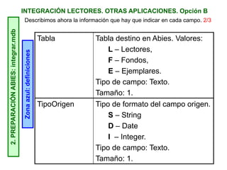 INTEGRACIÓN LECTORES. OTRAS APLICACIONES. Opción B2.PREPARACIÓNABIES:integrar.mdb
Zonaazul:definiciones
Tabla Tabla destino en Abies. Valores:
L – Lectores,
F – Fondos,
E – Ejemplares.
Tipo de campo: Texto.
Tamaño: 1.
TipoOrigen Tipo de formato del campo origen.
S – String
D – Date
I – Integer.
Tipo de campo: Texto.
Tamaño: 1.
Describimos ahora la información que hay que indicar en cada campo. 2/3
 