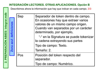 INTEGRACIÓN LECTORES. OTRAS APLICACIONES. Opción B2.PREPARACIÓNABIES:integrar.mdb
Zonaazul:definiciones
Sep Separador de token dentro de campo.
En ocasiones hay que extraer varios
valores de un mismo campo origen.
Cuando van separados por un carácter
determinado, por ejemplo,
“-“ en la Signatura se puede tokenizar
la cadena extrayendo sus partes
Tipo de campo: Texto.
Tamaño: 2.
Pos Posición del token respecto del
separador.
Tipo de campo: Numérico.
Describimos ahora la información que hay que indicar en cada campo. 3/3
 