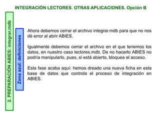 INTEGRACIÓN LECTORES. OTRAS APLICACIONES. Opción B2.PREPARACIÓNABIES:integrar.mdb
Zonaazul:definiciones
Ahora debemos cerrar el archivo integrar.mdb para que no nos
dé error al abrir ABIES.
Igualmente debemos cerrar el archivo en el que tenemos los
datos, en nuestro caso lectores.mdb. De no hacerlo ABIES no
podría manipularlo, pues, si está abierto, bloquea el acceso.
Esta fase acaba aquí: hemos dreado una nueva ficha en esta
base de datos que controla el proceso de integración en
ABIES.
 