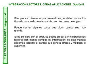 INTEGRACIÓN LECTORES. OTRAS APLICACIONES. Opción B2.PREPARACIÓNABIES:integrar.mdb
Si el proceso diera error y no se realizara, se deben revisar los
tipos de campo de nuestro archivo con los datos de origen.
Puede ser en algunos casos que algún campo sea muy
grande.
Si no se diera con el error, se puede probar a ir integrando los
lectores con menos campos de información; de esta manera
podemos localizar el campo que genera errores y modificar o
suprimirlo.
 