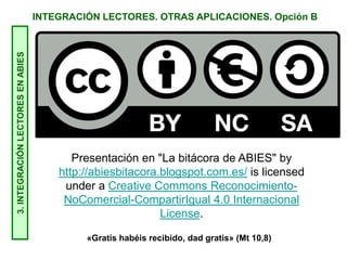 INTEGRACIÓN LECTORES. OTRAS APLICACIONES. Opción B3.INTEGRACIÓNLECTORESENABIES
Presentación en "La bitácora de ABIES" by
http://abiesbitacora.blogspot.com.es/ is licensed
under a Creative Commons Reconocimiento-
NoComercial-CompartirIgual 4.0 Internacional
License.
«Gratis habéis recibido, dad gratis» (Mt 10,8)
 