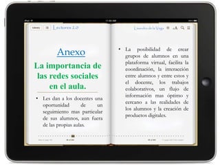 • La posibilidad de crear
        Anexo                    grupos de alumnos en una
                                 plataforma virtual, facilita la
La importancia de                coordinación, la interacción
 las redes sociales              entre alumnos y entre estos y
                                 el docente, los trabajos
     en el aula.                 colaborativos, un flujo de
                                 información mas óptimo y
• Les dan a los docentes una
                                 cercano a las realidades de
  oportunidad        de   un
                                 los alumnos y la creación de
  seguimiento mas particular
                                 productos digitales.
  de sus alumnos, aun fuera
  de las propias aulas.
 