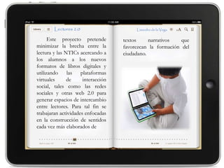 Este proyecto pretende        textos     narrativos   que
minimizar la brecha entre la        favorezcan la formación del
lectura y las NTICs acercando a     ciudadano.
los alumnos a los nuevos
formatos de libros digitales y
utilizando     las   plataformas
virtuales      de     interacción
social, tales como las redes
sociales y otras web 2.0 para
generar espacios de intercambio
entre lectores. Para tal fin se
trabajaran actividades enfocadas
en la construcción de sentidos
cada vez más elaborados de
 