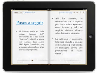 • Allí los alumnos, se
                                       encontraran con el espacio
Pasos a seguir                         para intercambiar opiniones
                                       entre lectores y del cual
                                       surgirán distintos debates
•   El docente, desde su “Aula
    virtual:    Lectores     2.0”      sobre los textos a trabajar.
    proveniente de la red social
    “Edmodo”, subirá los textos      • La reflexión / conclusión
    (En formatos tales como:           final será enviada al docente
    PDF, Epub, PowerPoint, etc)        como adjunto por el sistema
    a trabajar adjuntándolos a las     de mensajería directa que
    actividades propuestas.            proporciona      el     “Aula
                                       virtual”.
 
