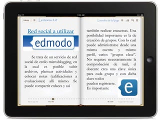 Red social a utilizar                también realizar encuestas. Una
                                      posibilidad importante es la de
                                      creación de grupos. Con lo cual
                                      puede administrarse desde una
                                      misma cuenta y mismo
                                      perfil, varios “grupos clase”.
     Se trata de un servicio de red
                                      No requiere necesariamente la
social de estilo microblogging, en
                                      comprobación de mail, el
la cual es posible subir
                                      docente crea una clave única
archivos, plantear actividades y
                                      para cada grupo y con dicha
colocar notas (calificaciones a
                                      clave todos
evaluaciones) allí mismo. Se
                                      pueden registrarse.
puede compartir enlaces y así
                                      Es importante
 