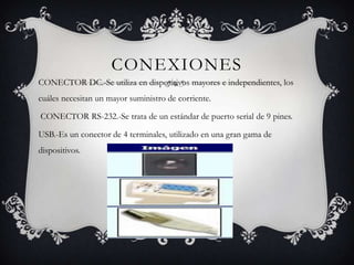 CONEXIONES
CONECTOR DC.-Se utiliza en dispositivos mayores e independientes, los
cuáles necesitan un mayor suministro de corriente.

CONECTOR RS-232.-Se trata de un estándar de puerto serial de 9 pines.

USB.-Es un conector de 4 terminales, utilizado en una gran gama de
dispositivos.
 