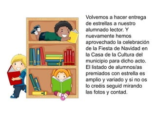 Volvemos a hacer entrega
de estrellas a nuestro
alumnado lector. Y
nuevamente hemos
aprovechado la celebración
de la Fiesta de Navidad en
la Casa de la Cultura del
municipio para dicho acto.
El listado de alumnos/as
premiados con estrella es
amplio y variado y si no os
lo creéis seguid mirando
las fotos y contad.