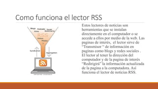 Como funciona el lector RSS
Estos lectores de noticias son
herramientas que se instalan
directamente en el computador o se
accede a ellos por medio de la web. Las
paginas de interés, el lector sirve de
“Transmisor “ de información en
paginas como blogs y redes sociales .
El lector al tener la dirección del
computador y de la pagina de interés
“Redirigirá” la información actualizada
de la pagina a la computadora. Así
funciona el lector de noticias RSS.
 