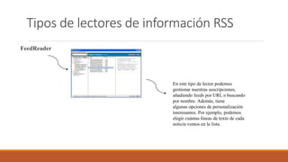 Tipos de lectores de información RSS
FeedReader
En este tipo de lector podemos
gestionar nuestras suscripciones,
añadiendo feeds por URL o buscando
por nombre. Además, tiene
algunas opciones de personalización
interesantes. Por ejemplo, podemos
elegir cuántas líneas de texto de cada
noticia vemos en la lista.
 
