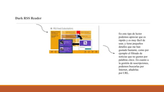 Dark RSS Reader
En este tipo de lector
podemos apreciar que es
rápido y es muy fácil de
usar, y tiene pequeños
detalles que me han
gustado bastante, como por
ejemplo el filtrado de
noticias que no gusten por
palabras clave. En cuanto a
la gestión de suscripciones,
podemos buscarlas por
Internet, añadirlas
por URL.
 