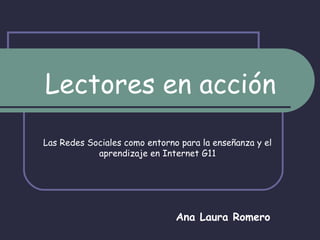 Lectores en acción Las Redes Sociales como entorno para la enseñanza y el aprendizaje en Internet G11 Ana Laura Romero 