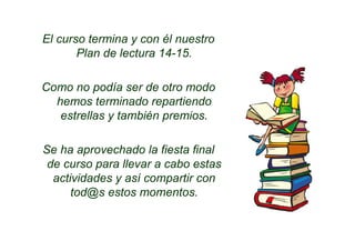El curso termina y con él nuestro
Plan de lectura 14-15.
Como no podía ser de otro modo
hemos terminado repartiendo
estrellas y también premios.
Se ha aprovechado la fiesta final
de curso para llevar a cabo estas
actividades y así compartir con
tod@s estos momentos.