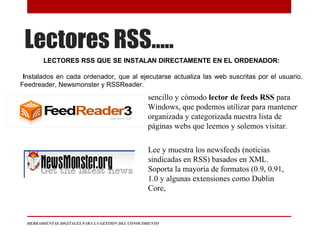 Lectores RSS…..
HERRAMIENTAS DIGITALES PARA LA GESTION DEL CONOCIMIENTO
LECTORES RSS QUE SE INSTALAN DIRECTAMENTE EN EL ORDENADOR:
Instalados en cada ordenador, que al ejecutarse actualiza las web suscritas por el usuario.
Feedreader, Newsmonster y RSSReader.
sencillo y cómodo lector de feeds RSS para
Windows, que podemos utilizar para mantener
organizada y categorizada nuestra lista de
páginas webs que leemos y solemos visitar.
Lee y muestra los newsfeeds (noticias
sindicadas en RSS) basados en XML.
Soporta la mayoría de formatos (0.9, 0.91,
1.0 y algunas extensiones como Dublin
Core,
 