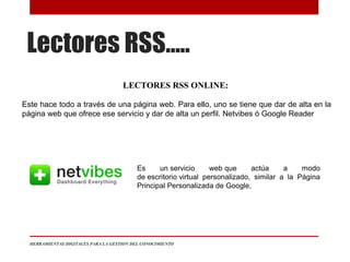Lectores RSS…..
HERRAMIENTAS DIGITALES PARA LA GESTION DEL CONOCIMIENTO
LECTORES RSS ONLINE:
Este hace todo a través de una página web. Para ello, uno se tiene que dar de alta en la
página web que ofrece ese servicio y dar de alta un perfil. Netvibes ó Google Reader
Es un servicio web que actúa a modo
de escritorio virtual personalizado, similar a la Página
Principal Personalizada de Google,
 