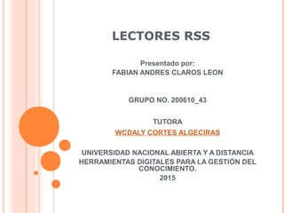 LECTORES RSS
Presentado por:
FABIAN ANDRES CLAROS LEON
GRUPO NO. 200610_43
TUTORA
WCDALY CORTES ALGECIRAS
UNIVERSIDAD NACIONAL ABIERTA Y A DISTANCIA
HERRAMIENTAS DIGITALES PARA LA GESTIÓN DEL
CONOCIMIENTO.
2015
 