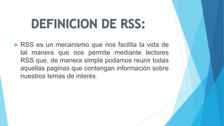 RSS es un mecanismo que nos facilita la vida de
tal manera que nos permite mediante lectores
RSS que, de manera simple podamos reunir todas
aquellas paginas que contengan información sobre
nuestros temas de interés.