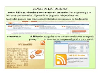 CLASES DE LECTORES RSS
.Lectores RSS que se instalan directamente en el ordenador: Son programas que se
instalan en cada ordenador.. Algunos de los programas más populares son:
Feedreader- propicio para conexiones de internet no muy rápidas o no banda anchas
Newsmonster -RSSReader. recoge las actualizaciones corriendo en un segundo
plano y en intervalos de tiempo configurados por el usuario
 
