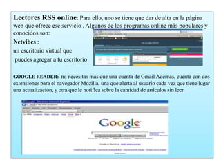 Lectores RSS online: Para ello, uno se tiene que dar de alta en la página
web que ofrece ese servicio . Algunos de los programas online más populares y
conocidos son:
Netvibes :
un escritorio virtual que
puedes agregar a tu escritorio
GOOGLE READER: no necesitas más que una cuenta de Gmail Además, cuenta con dos
extensiones para el navegador Mozilla, una que alerta al usuario cada vez que tiene lugar
una actualización, y otra que le notifica sobre la cantidad de artículos sin leer
 