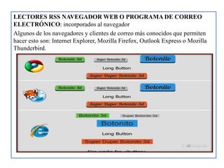 LECTORES RSS NAVEGADOR WEB O PROGRAMA DE CORREO
ELECTRÓNICO: incorporados al navegador
Algunos de los navegadores y clientes de correo más conocidos que permiten
hacer esto son: Internet Explorer, Mozilla Firefox, Outlook Express o Mozilla
Thunderbird.
 
