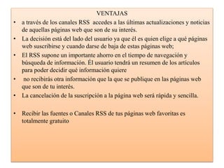 VENTAJAS
• a través de los canales RSS accedes a las últimas actualizaciones y noticias
de aquellas páginas web que son de su interés.
• La decisión está del lado del usuario ya que él es quien elige a qué páginas
web suscribirse y cuando darse de baja de estas páginas web;
• El RSS supone un importante ahorro en el tiempo de navegación y
búsqueda de información. Él usuario tendrá un resumen de los artículos
para poder decidir qué información quiere
• no recibirás otra información que la que se publique en las páginas web
que son de tu interés.
• La cancelación de la suscripción a la página web será rápida y sencilla.
• Recibir las fuentes o Canales RSS de tus páginas web favoritas es
totalmente gratuito
 